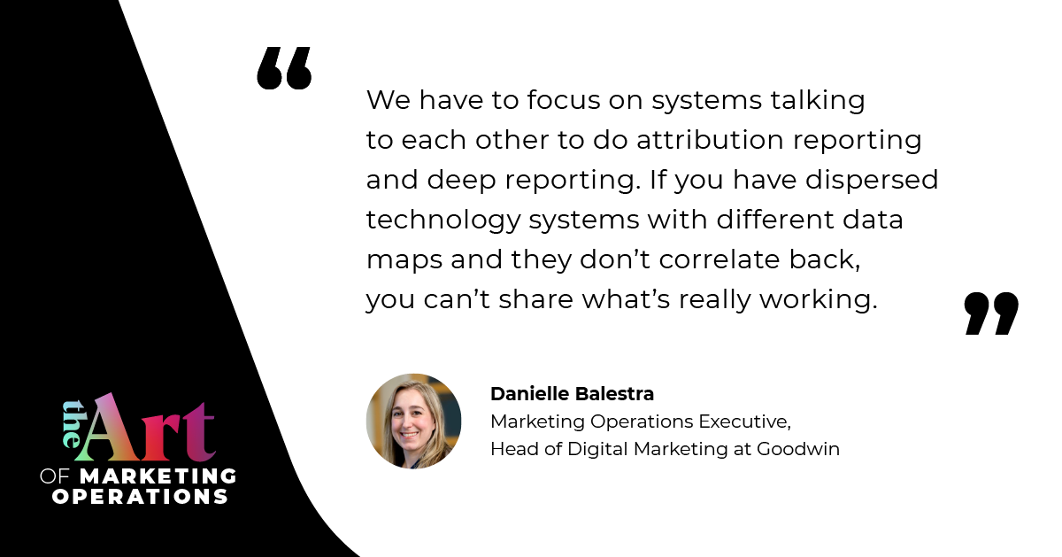“We have to focus on systems talking to each other to do attribution reporting and deep reporting. If you have dispersed technology systems with different data maps and they don't correlate back, you can’t share what’s really working.” — Danielle Balestra
